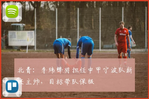北青：李玮锋将担任中甲宁波队新任主帅，目标带队保级