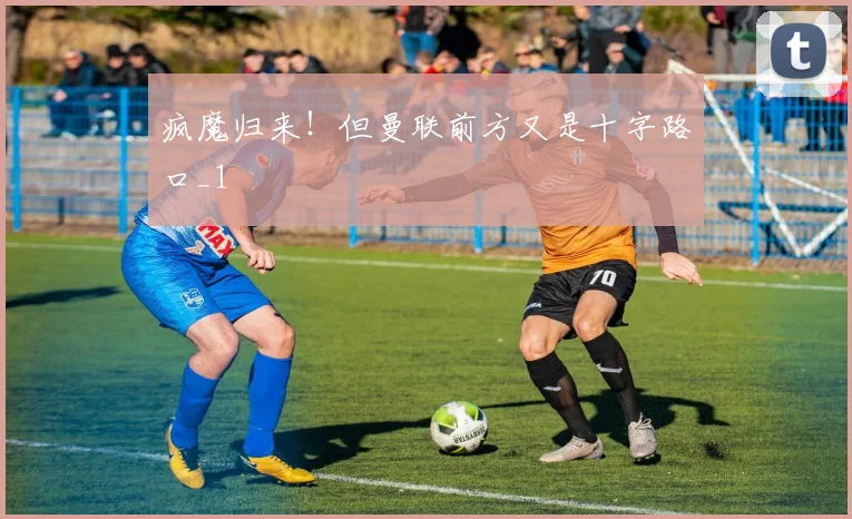 疯魔归来！但曼联前方又是十字路口_1